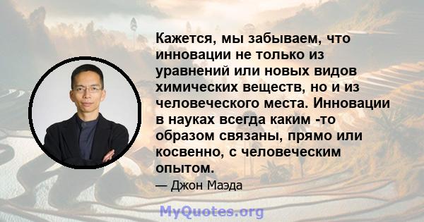 Кажется, мы забываем, что инновации не только из уравнений или новых видов химических веществ, но и из человеческого места. Инновации в науках всегда каким -то образом связаны, прямо или косвенно, с человеческим опытом.