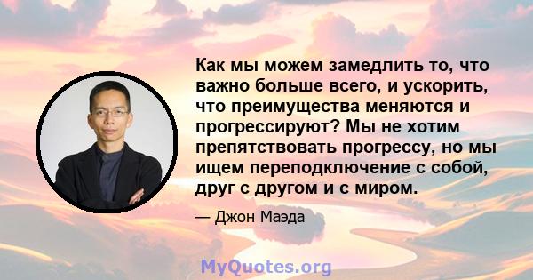 Как мы можем замедлить то, что важно больше всего, и ускорить, что преимущества меняются и прогрессируют? Мы не хотим препятствовать прогрессу, но мы ищем переподключение с собой, друг с другом и с миром.