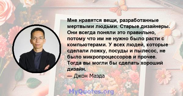 Мне нравятся вещи, разработанные мертвыми людьми. Старые дизайнеры. Они всегда поняли это правильно, потому что им не нужно было расти с компьютерами. У всех людей, которые сделали ложку, посуды и пылесос, не было