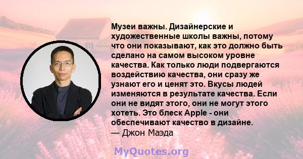 Музеи важны. Дизайнерские и художественные школы важны, потому что они показывают, как это должно быть сделано на самом высоком уровне качества. Как только люди подвергаются воздействию качества, они сразу же узнают его 