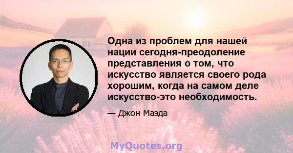 Одна из проблем для нашей нации сегодня-преодоление представления о том, что искусство является своего рода хорошим, когда на самом деле искусство-это необходимость.