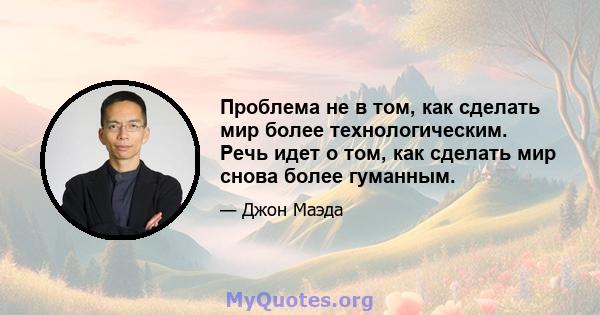 Проблема не в том, как сделать мир более технологическим. Речь идет о том, как сделать мир снова более гуманным.