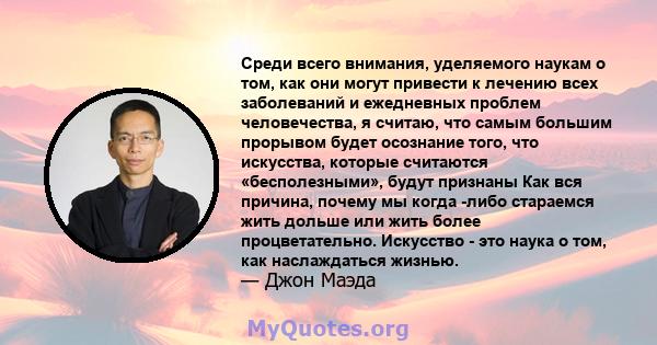 Среди всего внимания, уделяемого наукам о том, как они могут привести к лечению всех заболеваний и ежедневных проблем человечества, я считаю, что самым большим прорывом будет осознание того, что искусства, которые