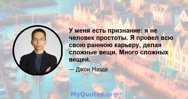 У меня есть признание: я не человек простоты. Я провел всю свою раннюю карьеру, делая сложные вещи. Много сложных вещей.