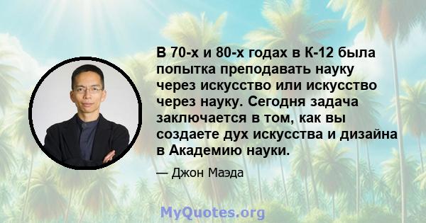 В 70-х и 80-х годах в К-12 была попытка преподавать науку через искусство или искусство через науку. Сегодня задача заключается в том, как вы создаете дух искусства и дизайна в Академию науки.