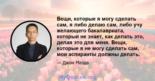 Вещи, которые я могу сделать сам, я либо делаю сам, либо учу желающего бакалавриата, который не знает, как делать это, делая это для меня. Вещи, которые я не могу сделать сам, мои аспиранты должны делать.