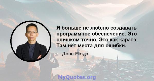 Я больше не люблю создавать программное обеспечение. Это слишком точно. Это как каратэ; Там нет места для ошибки.