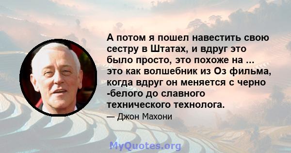 А потом я пошел навестить свою сестру в Штатах, и вдруг это было просто, это похоже на ... это как волшебник из Оз фильма, когда вдруг он меняется с черно -белого до славного технического технолога.