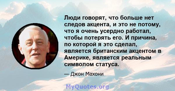 Люди говорят, что больше нет следов акцента, и это не потому, что я очень усердно работал, чтобы потерять его. И причина, по которой я это сделал, является британским акцентом в Америке, является реальным символом