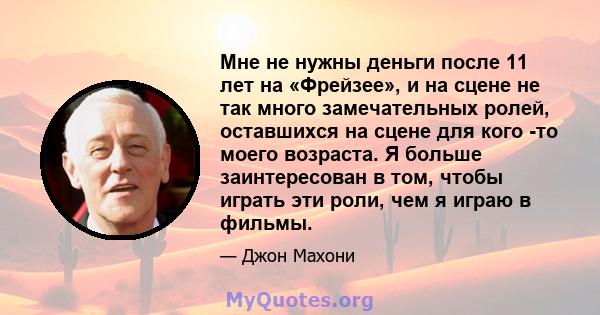 Мне не нужны деньги после 11 лет на «Фрейзее», и на сцене не так много замечательных ролей, оставшихся на сцене для кого -то моего возраста. Я больше заинтересован в том, чтобы играть эти роли, чем я играю в фильмы.