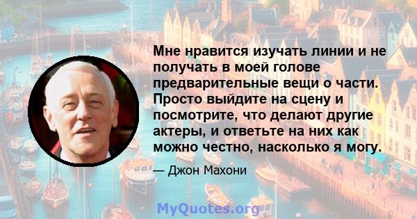 Мне нравится изучать линии и не получать в моей голове предварительные вещи о части. Просто выйдите на сцену и посмотрите, что делают другие актеры, и ответьте на них как можно честно, насколько я могу.