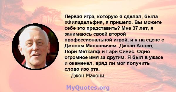 Первая игра, которую я сделал, была «Филадельфия, я пришел». Вы можете себе это представить? Мне 37 лет, я занимаюсь своей второй профессиональной игрой, и я на сцене с Джоном Малковичем. Джоан Аллен, Лори Меткалф и