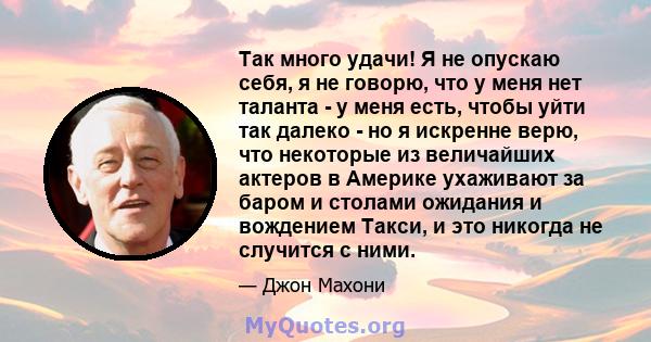 Так много удачи! Я не опускаю себя, я не говорю, что у меня нет таланта - у меня есть, чтобы уйти так далеко - но я искренне верю, что некоторые из величайших актеров в Америке ухаживают за баром и столами ожидания и