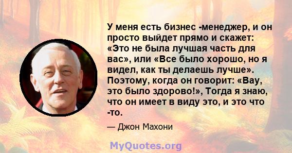 У меня есть бизнес -менеджер, и он просто выйдет прямо и скажет: «Это не была лучшая часть для вас», или «Все было хорошо, но я видел, как ты делаешь лучше». Поэтому, когда он говорит: «Вау, это было здорово!», Тогда я