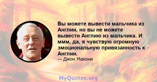 Вы можете вывести мальчика из Англии, но вы не можете вывести Англию из мальчика. И ммм, да, я чувствую огромную эмоциональную привязанность к Англии.