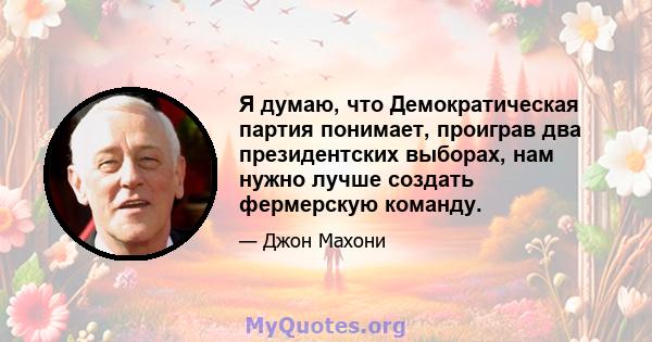 Я думаю, что Демократическая партия понимает, проиграв два президентских выборах, нам нужно лучше создать фермерскую команду.