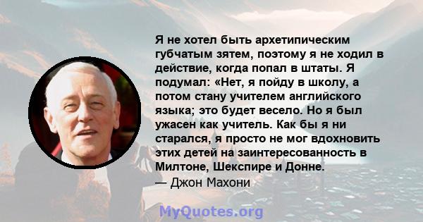 Я не хотел быть архетипическим губчатым зятем, поэтому я не ходил в действие, когда попал в штаты. Я подумал: «Нет, я пойду в школу, а потом стану учителем английского языка; это будет весело. Но я был ужасен как