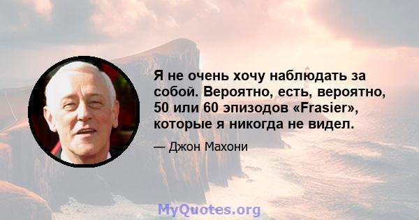 Я не очень хочу наблюдать за собой. Вероятно, есть, вероятно, 50 или 60 эпизодов «Frasier», которые я никогда не видел.