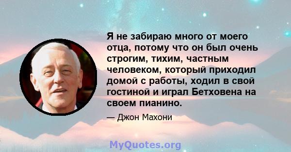 Я не забираю много от моего отца, потому что он был очень строгим, тихим, частным человеком, который приходил домой с работы, ходил в свой гостиной и играл Бетховена на своем пианино.