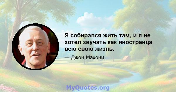 Я собирался жить там, и я не хотел звучать как иностранца всю свою жизнь.