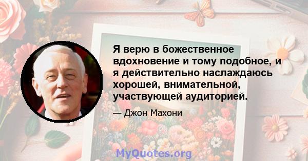 Я верю в божественное вдохновение и тому подобное, и я действительно наслаждаюсь хорошей, внимательной, участвующей аудиторией.