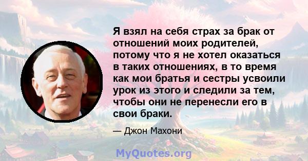 Я взял на себя страх за брак от отношений моих родителей, потому что я не хотел оказаться в таких отношениях, в то время как мои братья и сестры усвоили урок из этого и следили за тем, чтобы они не перенесли его в свои