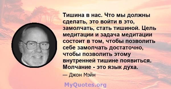 Тишина в нас. Что мы должны сделать, это войти в это, замолчать, стать тишиной. Цель медитации и задача медитации состоит в том, чтобы позволить себе замолчать достаточно, чтобы позволить этому внутренней тишине