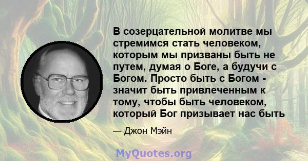 В созерцательной молитве мы стремимся стать человеком, которым мы призваны быть не путем, думая о Боге, а будучи с Богом. Просто быть с Богом - значит быть привлеченным к тому, чтобы быть человеком, который Бог