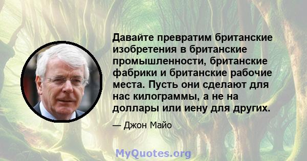 Давайте превратим британские изобретения в британские промышленности, британские фабрики и британские рабочие места. Пусть они сделают для нас килограммы, а не на доллары или иену для других.