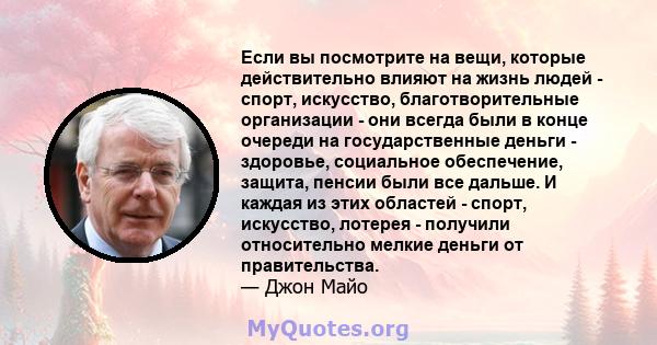 Если вы посмотрите на вещи, которые действительно влияют на жизнь людей - спорт, искусство, благотворительные организации - они всегда были в конце очереди на государственные деньги - здоровье, социальное обеспечение,