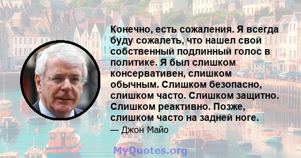 Конечно, есть сожаления. Я всегда буду сожалеть, что нашел свой собственный подлинный голос в политике. Я был слишком консервативен, слишком обычным. Слишком безопасно, слишком часто. Слишком защитно. Слишком реактивно. 