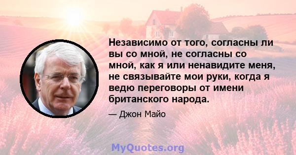 Независимо от того, согласны ли вы со мной, не согласны со мной, как я или ненавидите меня, не связывайте мои руки, когда я ведю переговоры от имени британского народа.