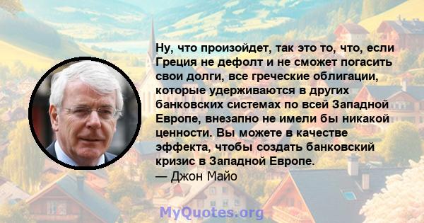 Ну, что произойдет, так это то, что, если Греция не дефолт и не сможет погасить свои долги, все греческие облигации, которые удерживаются в других банковских системах по всей Западной Европе, внезапно не имели бы