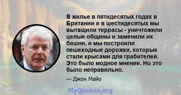 В жилье в пятидесятых годах в Британии и в шестидесятых мы вытащили террасы - уничтожили целые общины и заменили их башни, и мы построили пешеходные дорожки, которые стали крысами для грабителей. Это было модное мнение. 