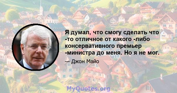 Я думал, что смогу сделать что -то отличное от какого -либо консервативного премьер -министра до меня. Но я не мог.