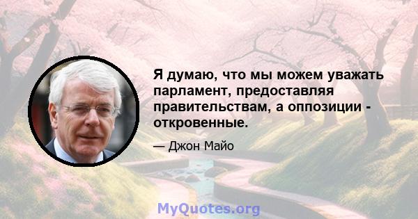 Я думаю, что мы можем уважать парламент, предоставляя правительствам, а оппозиции - откровенные.