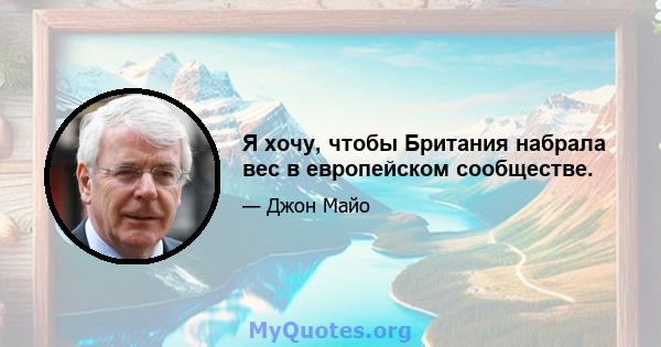 Я хочу, чтобы Британия набрала вес в европейском сообществе.