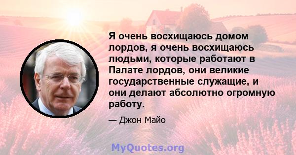 Я очень восхищаюсь домом лордов, я очень восхищаюсь людьми, которые работают в Палате лордов, они великие государственные служащие, и они делают абсолютно огромную работу.