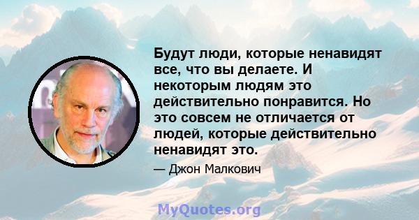 Будут люди, которые ненавидят все, что вы делаете. И некоторым людям это действительно понравится. Но это совсем не отличается от людей, которые действительно ненавидят это.