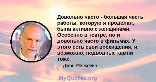 Довольно часто - большая часть работы, которую я проделал, была активно с женщинами. Особенно в театре, но и довольно часто в фильмах. У этого есть свои восхищения, и, возможно, подводные камни тоже.