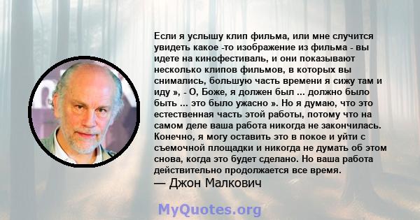 Если я услышу клип фильма, или мне случится увидеть какое -то изображение из фильма - вы идете на кинофестиваль, и они показывают несколько клипов фильмов, в которых вы снимались, большую часть времени я сижу там и иду