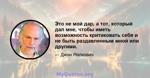 Это не мой дар, а тот, который дал мне, чтобы иметь возможность критиковать себя и не быть раздавленным мной или другими.