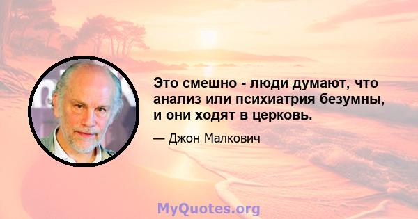 Это смешно - люди думают, что анализ или психиатрия безумны, и они ходят в церковь.