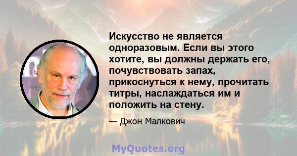 Искусство не является одноразовым. Если вы этого хотите, вы должны держать его, почувствовать запах, прикоснуться к нему, прочитать титры, наслаждаться им и положить на стену.