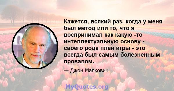 Кажется, всякий раз, когда у меня был метод или то, что я воспринимал как какую -то интеллектуальную основу - своего рода план игры - это всегда был самым болезненным провалом.