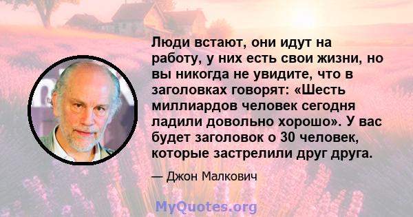 Люди встают, они идут на работу, у них есть свои жизни, но вы никогда не увидите, что в заголовках говорят: «Шесть миллиардов человек сегодня ладили довольно хорошо». У вас будет заголовок о 30 человек, которые