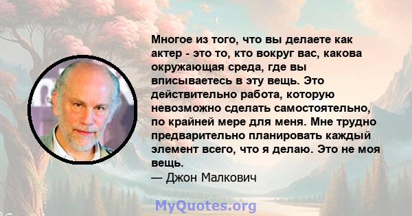 Многое из того, что вы делаете как актер - это то, кто вокруг вас, какова окружающая среда, где вы вписываетесь в эту вещь. Это действительно работа, которую невозможно сделать самостоятельно, по крайней мере для меня.