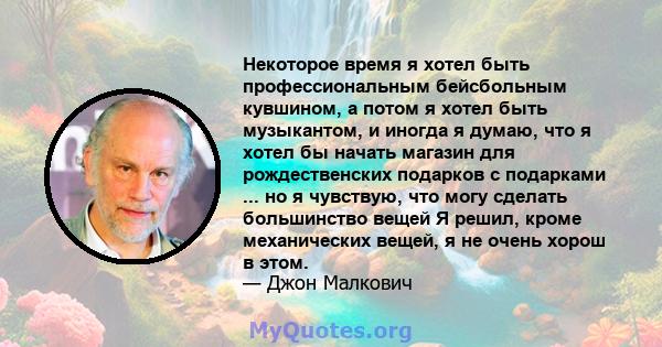 Некоторое время я хотел быть профессиональным бейсбольным кувшином, а потом я хотел быть музыкантом, и иногда я думаю, что я хотел бы начать магазин для рождественских подарков с подарками ... но я чувствую, что могу