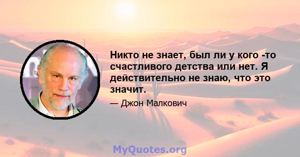 Никто не знает, был ли у кого -то счастливого детства или нет. Я действительно не знаю, что это значит.