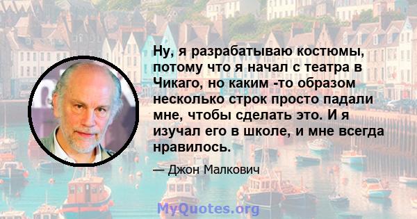 Ну, я разрабатываю костюмы, потому что я начал с театра в Чикаго, но каким -то образом несколько строк просто падали мне, чтобы сделать это. И я изучал его в школе, и мне всегда нравилось.